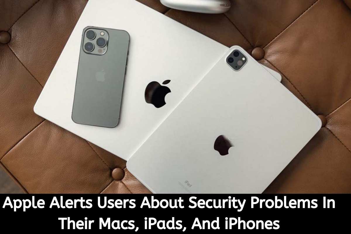 Apple Alerts Users About Security Problems In Their Macs, iPads, And iPhones